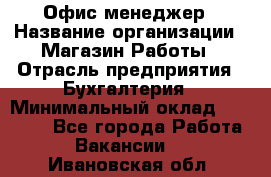 Офис-менеджер › Название организации ­ Магазин Работы › Отрасль предприятия ­ Бухгалтерия › Минимальный оклад ­ 20 000 - Все города Работа » Вакансии   . Ивановская обл.